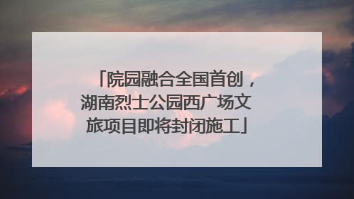 院园融合全国首创，湖南烈士公园西广场文旅项目即将封闭施工