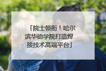 院士领衔！哈尔滨华德学院打造焊接技术高端平台