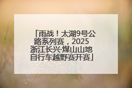 雨战！太湖9号公路系列赛，2025浙江长兴·煤山山地自行车越野赛开赛