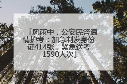 风雨中，公安民警温情护考：加急制发身份证414张，紧急送考1590人次