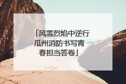风雪烈焰中逆行 瓜州消防书写青春担当答卷