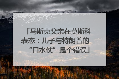 马斯克父亲在莫斯科表态：儿子与特朗普的“口水仗”是个错误