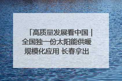 高质量发展看中国｜全国独一份太阳能供暖规模化应用 长春拿出“净月样本”