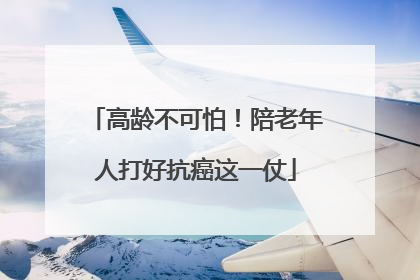 高龄不可怕！陪老年人打好抗癌这一仗