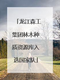 龙江森工集团林木种质资源库入选国家队