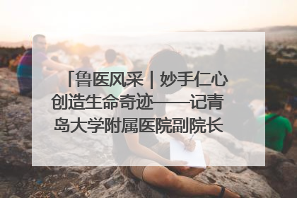 鲁医风采｜妙手仁心创造生命奇迹——记青岛大学附属医院副院长、器官移植中心主任、主任医师蔡金贞