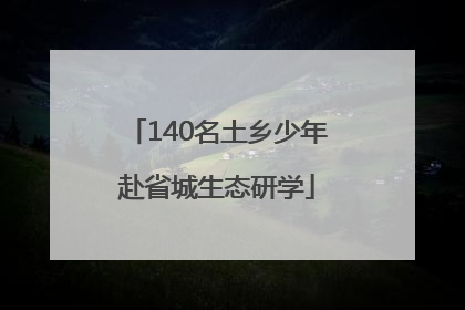 140名土乡少年赴省城生态研学