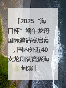 2025“海口杯”端午龙舟国际邀请赛启幕，国内外近40支龙舟队竞逐海甸溪
