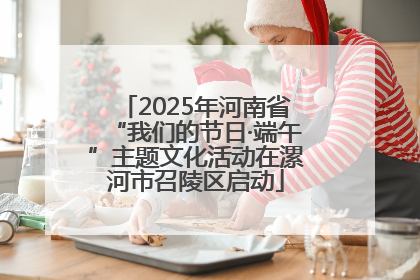 2025年河南省“我们的节日·端午”主题文化活动在漯河市召陵区启动