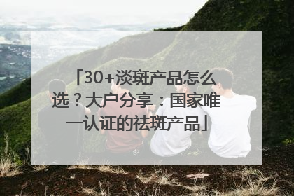 30+淡斑产品怎么选？大户分享：国家唯一认证的祛斑产品