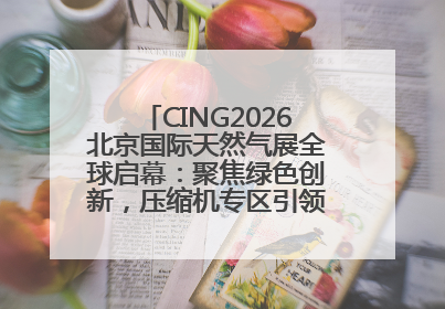 CING2026北京国际天然气展全球启幕：聚焦绿色创新，压缩机专区引领行业新未来