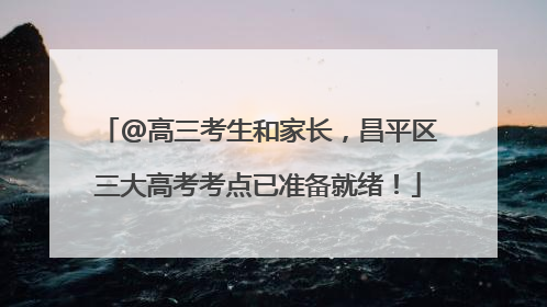 @高三考生和家长，昌平区三大高考考点已准备就绪！